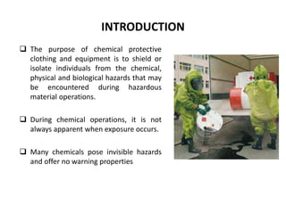 INTRODUCTION
 The purpose of chemical protective
clothing and equipment is to shield or
isolate individuals from the chemical,
physical and biological hazards that may
be encountered during hazardous
material operations.
 During chemical operations, it is not
always apparent when exposure occurs.
 Many chemicals pose invisible hazards
and offer no warning properties
 