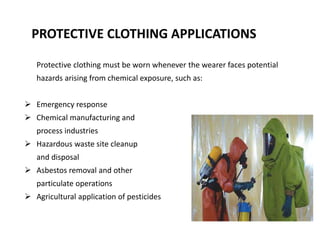 PROTECTIVE CLOTHING APPLICATIONS
Protective clothing must be worn whenever the wearer faces potential
hazards arising from chemical exposure, such as:
 Emergency response
 Chemical manufacturing and
process industries
 Hazardous waste site cleanup
and disposal
 Asbestos removal and other
particulate operations
 Agricultural application of pesticides
 