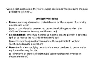 “Within each application, there are several operations which require chemical
protective clothing”. . .
Emergency response
 Rescue: entering a hazardous materials area for the purpose of removing
an exposure victim
(special consideration on selected protective clothing may affect the
ability of the wearer to carry out the rescue )
 Spill mitigation: entering a hazardous material area to prevent a potential
spill or to reduce the hazards from existing spill
(protective clothing must accommodate the required tasks without
sacrificing adequate protection)
 Decontamination: applying decontamination procedures to personnel or
equipment leaving the site
(a lower level of protective clothing is used by personnel involved in
decontamination)
 