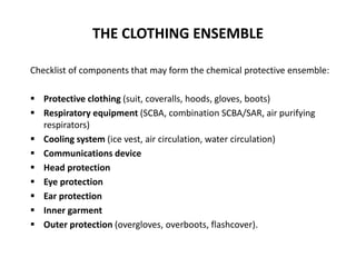THE CLOTHING ENSEMBLE
Checklist of components that may form the chemical protective ensemble:
 Protective clothing (suit, coveralls, hoods, gloves, boots)
 Respiratory equipment (SCBA, combination SCBA/SAR, air purifying
respirators)
 Cooling system (ice vest, air circulation, water circulation)
 Communications device
 Head protection
 Eye protection
 Ear protection
 Inner garment
 Outer protection (overgloves, overboots, flashcover).
 
