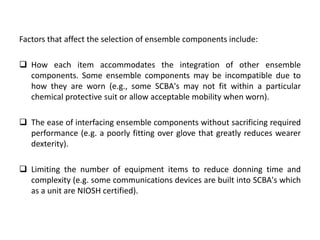 Factors that affect the selection of ensemble components include:
 How each item accommodates the integration of other ensemble
components. Some ensemble components may be incompatible due to
how they are worn (e.g., some SCBA's may not fit within a particular
chemical protective suit or allow acceptable mobility when worn).
 The ease of interfacing ensemble components without sacrificing required
performance (e.g. a poorly fitting over glove that greatly reduces wearer
dexterity).
 Limiting the number of equipment items to reduce donning time and
complexity (e.g. some communications devices are built into SCBA's which
as a unit are NIOSH certified).
 