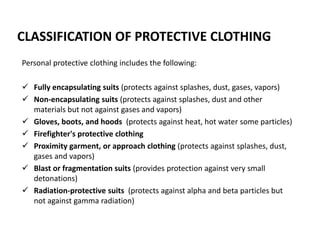 CLASSIFICATION OF PROTECTIVE CLOTHING
Personal protective clothing includes the following:
 Fully encapsulating suits (protects against splashes, dust, gases, vapors)
 Non-encapsulating suits (protects against splashes, dust and other
materials but not against gases and vapors)
 Gloves, boots, and hoods (protects against heat, hot water some particles)
 Firefighter's protective clothing
 Proximity garment, or approach clothing (protects against splashes, dust,
gases and vapors)
 Blast or fragmentation suits (provides protection against very small
detonations)
 Radiation-protective suits (protects against alpha and beta particles but
not against gamma radiation)
 