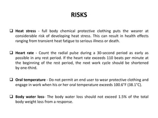 RISKS
 Heat stress - full body chemical protective clothing puts the wearer at
considerable risk of developing heat stress. This can result in health effects
ranging from transient heat fatigue to serious illness or death.
 Heart rate - Count the radial pulse during a 30-second period as early as
possible in any rest period. If the heart rate exceeds 110 beats per minute at
the beginning of the rest period, the next work cycle should be shortened
by one-third.
 Oral temperature - Do not permit an end user to wear protective clothing and
engage in work when his or her oral temperature exceeds 100.6°F (38.1°C).
 Body water loss- The body water loss should not exceed 1.5% of the total
body weight loss from a response.
 