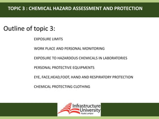 TOPIC 3 : CHEMICAL HAZARD ASSESSMENT AND PROTECTION
Outline of topic 3:
EXPOSURE LIMITS
WORK PLACE AND PERSONAL MONITORING
EXPOSURE TO HAZARDOUS CHEMICALS IN LABORATORIES
PERSONAL PROTECTIVE EQUIPMENTS
EYE, FACE,HEAD,FOOT, HAND AND RESPIRATORY PROTECTION
CHEMICAL PROTECTING CLOTHING
 