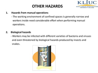 OTHER HAZARDS
1. Hazards from manual operations
- The working environment of confined spaces is generally narrow and
workers inside need considerable effort when performing manual
operations.
2. Biological hazards
- Workers may be infected with different varieties of bacteria and viruses
and even threatened by biological hazards produced by insects and
snakes.
 