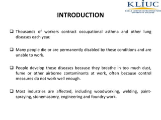  Thousands of workers contract occupational asthma and other lung
diseases each year.
 Many people die or are permanently disabled by these conditions and are
unable to work.
 People develop those diseases because they breathe in too much dust,
fume or other airborne contaminants at work, often because control
measures do not work well enough.
 Most industries are affected, including woodworking, welding, paint-
spraying, stonemasonry, engineering and foundry work.
INTRODUCTION
 