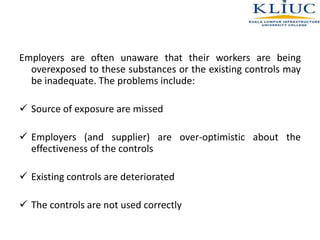 Employers are often unaware that their workers are being
overexposed to these substances or the existing controls may
be inadequate. The problems include:
 Source of exposure are missed
 Employers (and supplier) are over-optimistic about the
effectiveness of the controls
 Existing controls are deteriorated
 The controls are not used correctly
 