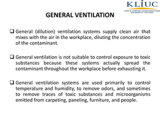  General (dilution) ventilation systems supply clean air that
mixes with the air in the workplace, diluting the concentration
of the contaminant.
 General ventilation is not suitable to control exposure to toxic
substances because these systems actually spread the
contaminant throughout the workplace before exhausting it.
 General ventilation systems are used primarily to control
temperature and humidity, to remove odors, and sometimes
to remove traces of toxic substances and microorganisms
emitted from carpeting, paneling, furniture, and people.
GENERAL VENTILATION
 