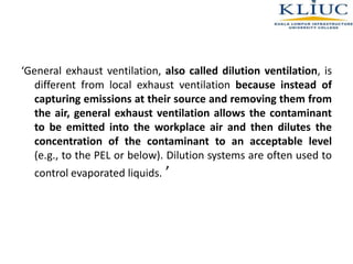 ‘General exhaust ventilation, also called dilution ventilation, is
different from local exhaust ventilation because instead of
capturing emissions at their source and removing them from
the air, general exhaust ventilation allows the contaminant
to be emitted into the workplace air and then dilutes the
concentration of the contaminant to an acceptable level
(e.g., to the PEL or below). Dilution systems are often used to
control evaporated liquids. ’
 