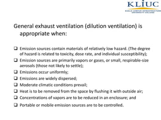 General exhaust ventilation (dilution ventilation) is
appropriate when:
 Emission sources contain materials of relatively low hazard. (The degree
of hazard is related to toxicity, dose rate, and individual susceptibility);
 Emission sources are primarily vapors or gases, or small, respirable-size
aerosols (those not likely to settle);
 Emissions occur uniformly;
 Emissions are widely dispersed;
 Moderate climatic conditions prevail;
 Heat is to be removed from the space by flushing it with outside air;
 Concentrations of vapors are to be reduced in an enclosure; and
 Portable or mobile emission sources are to be controlled.
 