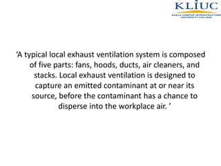 ‘A typical local exhaust ventilation system is composed
of five parts: fans, hoods, ducts, air cleaners, and
stacks. Local exhaust ventilation is designed to
capture an emitted contaminant at or near its
source, before the contaminant has a chance to
disperse into the workplace air. ’
 