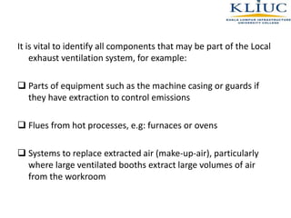 It is vital to identify all components that may be part of the Local
exhaust ventilation system, for example:
 Parts of equipment such as the machine casing or guards if
they have extraction to control emissions
 Flues from hot processes, e.g: furnaces or ovens
 Systems to replace extracted air (make-up-air), particularly
where large ventilated booths extract large volumes of air
from the workroom
 