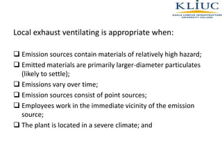 Local exhaust ventilating is appropriate when:
 Emission sources contain materials of relatively high hazard;
 Emitted materials are primarily larger-diameter particulates
(likely to settle);
 Emissions vary over time;
 Emission sources consist of point sources;
 Employees work in the immediate vicinity of the emission
source;
 The plant is located in a severe climate; and
 