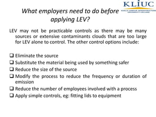 What employers need to do before
applying LEV?
LEV may not be practicable controls as there may be many
sources or extensive contaminants clouds that are too large
for LEV alone to control. The other control options include:
 Eliminate the source
 Substitute the material being used by something safer
 Reduce the size of the source
 Modify the process to reduce the frequency or duration of
emission
 Reduce the number of employees involved with a process
 Apply simple controls, eg: fitting lids to equipment
 