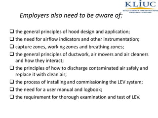 Employers also need to be aware of:
 the general principles of hood design and application;
 the need for airflow indicators and other instrumentation;
 capture zones, working zones and breathing zones;
 the general principles of ductwork, air movers and air cleaners
and how they interact;
 the principles of how to discharge contaminated air safely and
replace it with clean air;
 the process of installing and commissioning the LEV system;
 the need for a user manual and logbook;
 the requirement for thorough examination and test of LEV.
 