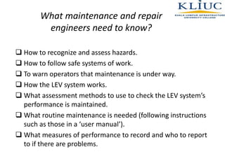 What maintenance and repair
engineers need to know?
 How to recognize and assess hazards.
 How to follow safe systems of work.
 To warn operators that maintenance is under way.
 How the LEV system works.
 What assessment methods to use to check the LEV system’s
performance is maintained.
 What routine maintenance is needed (following instructions
such as those in a ‘user manual’).
 What measures of performance to record and who to report
to if there are problems.
 