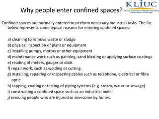 Why people enter confined spaces?
Confined spaces are normally entered to perform necessary industrial tasks. The list
below represents some typical reasons for entering confined spaces:
a) cleaning to remove waste or sludge
b) physical inspection of plant or equipment
c) installing pumps, motors or other equipment
d) maintenance work such as painting, sand blasting or applying surface coatings
e) reading of meters, gauges or dials
f) repair work, such as welding or cutting
g) installing, repairing or inspecting cables such as telephone, electrical or fibre
optic
h) tapping, coating or testing of piping systems (e.g. steam, water or sewage)
i) constructing a confined space such as an industrial boiler
j) rescuing people who are injured or overcome by fumes.
 