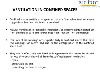 VENTILATION IN CONFINED SPACES
 Confined spaces contain atmospheres that are flammable, toxic or whose
oxygen level has been depleted or enriched.
 Natural ventilation is generally insufficient to remove contaminated air
from the inside space and to exchange it for fresh air from the outside.
 The lack of air exchange occurs particularly in confined spaces that have
few openings for access and due to the configuration of the confined
space itself.
 They can be effectively ventilated with apparatuses that move the air and
remove the contaminated air from the confined space introducing:
- clean,
- breathable air, and
- controlling the level of danger
 