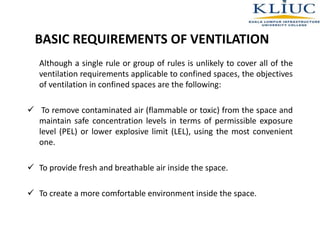 BASIC REQUIREMENTS OF VENTILATION
Although a single rule or group of rules is unlikely to cover all of the
ventilation requirements applicable to confined spaces, the objectives
of ventilation in confined spaces are the following:
 To remove contaminated air (flammable or toxic) from the space and
maintain safe concentration levels in terms of permissible exposure
level (PEL) or lower explosive limit (LEL), using the most convenient
one.
 To provide fresh and breathable air inside the space.
 To create a more comfortable environment inside the space.
 