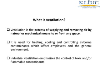 What is ventilation?
 Ventilation is the process of supplying and removing air by
natural or mechanical means to or from any space.
 It is used for heating, cooling and controlling airborne
contaminants which affect employees and the general
environment.
 Industrial ventilation emphasizes the control of toxic and/or
flammable contaminants
 