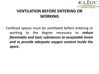 VENTILATION BEFORE ENTERING OR
WORKING
Confined spaces must be ventilated before entering or
working to the degree necessary to reduce
flammable and toxic substances to acceptable levels
and to provide adequate oxygen content inside the
space.
 