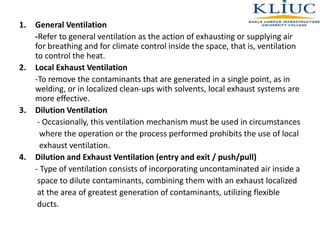 1. General Ventilation
-Refer to general ventilation as the action of exhausting or supplying air
for breathing and for climate control inside the space, that is, ventilation
to control the heat.
2. Local Exhaust Ventilation
-To remove the contaminants that are generated in a single point, as in
welding, or in localized clean-ups with solvents, local exhaust systems are
more effective.
3. Dilution Ventilation
- Occasionally, this ventilation mechanism must be used in circumstances
where the operation or the process performed prohibits the use of local
exhaust ventilation.
4. Dilution and Exhaust Ventilation (entry and exit / push/pull)
- Type of ventilation consists of incorporating uncontaminated air inside a
space to dilute contaminants, combining them with an exhaust localized
at the area of greatest generation of contaminants, utilizing flexible
ducts.
 