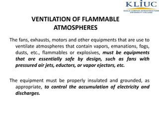 VENTILATION OF FLAMMABLE
ATMOSPHERES
The fans, exhausts, motors and other equipments that are use to
ventilate atmospheres that contain vapors, emanations, fogs,
dusts, etc., flammables or explosives, must be equipments
that are essentially safe by design, such as fans with
pressured air jets, eductors, or vapor ejectors, etc.
The equipment must be properly insulated and grounded, as
appropriate, to control the accumulation of electricity and
discharges.
 