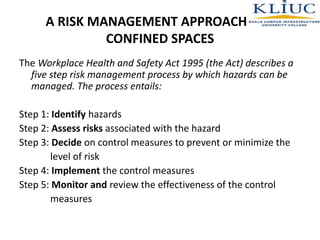 A RISK MANAGEMENT APPROACH FOR
CONFINED SPACES
The Workplace Health and Safety Act 1995 (the Act) describes a
five step risk management process by which hazards can be
managed. The process entails:
Step 1: Identify hazards
Step 2: Assess risks associated with the hazard
Step 3: Decide on control measures to prevent or minimize the
level of risk
Step 4: Implement the control measures
Step 5: Monitor and review the effectiveness of the control
measures
 