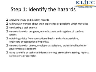 Step 1: Identify the hazards
 analysing injury and incident records
 talking with workers about their experience or problems which may arise
 conducting a task analysis
 consultation with designers, manufacturers and suppliers of confined
spaces
 obtaining advice from occupational health and safety specialists,
engineers or occupational hygienists
 consultation with unions, employer associations, professional bodies or
government associations
 using scientific or technical information (e.g. atmospheric testing, reports,
safety alerts or journals).
 