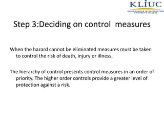 Step 3:Deciding on control measures
When the hazard cannot be eliminated measures must be taken
to control the risk of death, injury or illness.
The hierarchy of control presents control measures in an order of
priority. The higher order controls provide a greater level of
protection against a risk.
 
