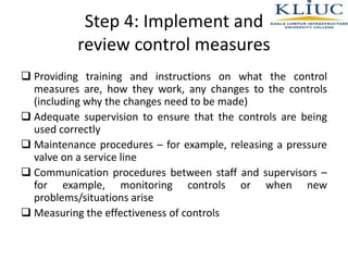 Step 4: Implement and
review control measures
 Providing training and instructions on what the control
measures are, how they work, any changes to the controls
(including why the changes need to be made)
 Adequate supervision to ensure that the controls are being
used correctly
 Maintenance procedures – for example, releasing a pressure
valve on a service line
 Communication procedures between staff and supervisors –
for example, monitoring controls or when new
problems/situations arise
 Measuring the effectiveness of controls
 