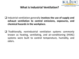 What is Industrial Ventilation?
 Industrial ventilation generally involves the use of supply and
exhaust ventilation to control emissions, exposures, and
chemical hazards in the workplace.
 Traditionally, nonindustrial ventilation systems commonly
known as heating, ventilating, and air-conditioning (HVAC)
systems were built to control temperature, humidity, and
odors.
 