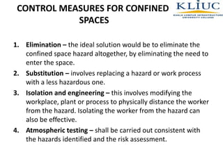 CONTROL MEASURES FOR CONFINED
SPACES
1. Elimination – the ideal solution would be to eliminate the
confined space hazard altogether, by eliminating the need to
enter the space.
2. Substitution – involves replacing a hazard or work process
with a less hazardous one.
3. Isolation and engineering – this involves modifying the
workplace, plant or process to physically distance the worker
from the hazard. Isolating the worker from the hazard can
also be effective.
4. Atmospheric testing – shall be carried out consistent with
the hazards identified and the risk assessment.
 