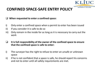 CONFINED SPACE-SAFE ENTRY POLICY
 When requested to enter a confined space:
i) Only enter a confined space when a permit to enter has been issued
ii) If you consider it is safe to do so
iii) Only remain in the inside for as long as it is necessary to carry out the
work
 It is full responsibility of the owner of the confined space to ensure
that the confined space is safe to enter:
i) The surveyor has the right to refuse to enter an unsafe or unknown
space
ii) If he is not confident that a space is safe, he should report his concerns
and not to enter until all safety requirements are met.
 