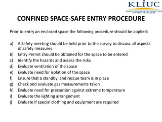 CONFINED SPACE-SAFE ENTRY PROCEDURE
Prior to entry an enclosed space the following procedure should be applied:
a) A Safety meeting should be held prior to the survey to discuss all aspects
of safety measures
b) Entry Permit should be obtained for the space to be entered
c) Identify the hazards and assess the risks
d) Evaluate ventilation of the space
e) Evaluate need for isolation of the space
f) Ensure that a standby and rescue team is in place
g) Check and evaluate gas measurements taken
h) Evaluate need for precaution against extreme temperature
i) Evaluate the lighting arrangement
j) Evaluate if special clothing and equipment are required
 