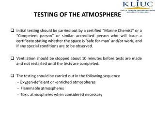 TESTING OF THE ATMOSPHERE
 Initial testing should be carried out by a certified “Marine Chemist” or a
“Competent person” or similar accredited person who will issue a
certificate stating whether the space is ‘safe for man’ and/or work, and
if any special conditions are to be observed.
 Ventilation should be stopped about 10 minutes before tests are made
and not restarted until the tests are completed.
 The testing should be carried out in the following sequence
- Oxygen-deficient or -enriched atmospheres
- Flammable atmospheres
- Toxic atmospheres when considered necessary
 