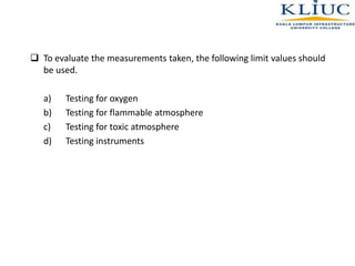  To evaluate the measurements taken, the following limit values should
be used.
a) Testing for oxygen
b) Testing for flammable atmosphere
c) Testing for toxic atmosphere
d) Testing instruments
 