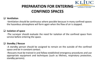 PREPARATION FOR ENTERING
CONFINED SPACES
 Ventilation
-Ventilation should be continuous where possible because in many confined spaces
the hazardous atmosphere will form again when the flow of air is stopped.
 Isolation of space
-The surveyor should evaluate the need for isolation of the confined space from
service before entering the space.
 Standby / Rescue
-A standby person should be assigned to remain on the outside of the confined
space and be in constant contact.
-Rescuers must be trained in and follow established emergency procedures and use
appropriate equipment and techniques (such as lifelines, respiratory protection,
standby persons).
 