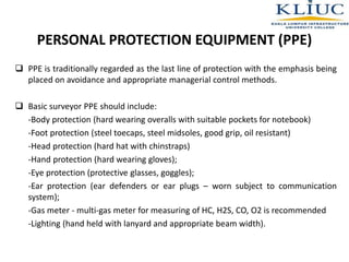 PERSONAL PROTECTION EQUIPMENT (PPE)
 PPE is traditionally regarded as the last line of protection with the emphasis being
placed on avoidance and appropriate managerial control methods.
 Basic surveyor PPE should include:
-Body protection (hard wearing overalls with suitable pockets for notebook)
-Foot protection (steel toecaps, steel midsoles, good grip, oil resistant)
-Head protection (hard hat with chinstraps)
-Hand protection (hard wearing gloves);
-Eye protection (protective glasses, goggles);
-Ear protection (ear defenders or ear plugs – worn subject to communication
system);
-Gas meter - multi-gas meter for measuring of HC, H2S, CO, O2 is recommended
-Lighting (hand held with lanyard and appropriate beam width).
 