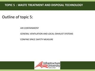 TOPIC 5 : WASTE TREATMENT AND DISPOSAL TECHNOLOGY
Outline of topic 5:
AIR CONTAINMENT
GENERAL VENTILATION AND LOCAL EXHAUST SYSTEMS
CONFINE SPACE SAFETY MEASURE
 