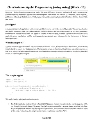 Page 1 of 13
Class Notes on Applet Programming (using swing) (Week - 10)
Contents: - Basics of applet programming, applet life cycle, difference between application & applet programming,
parameterpassinginappletinapplets,conceptof delegationeventmodel and listener, I/O in applets, use of repaint(),
getDocumentBase(),getCodeBase()methods,layoutmanager(basicconcept),creationof buttons(JButton class only) &
text fields.
Java applet
A Javaappletisa small applicationwritteninJava,anddeliveredto usersinthe formof bytecode.The userlaunchesthe
Java appletfroma web page. The Java applet then executes within a Java Virtual Machine (JVM) in a process separate
from the web browser itself, yet it can appear in a frame of the web page, in a new application window, or in Sun's
AppletViewer, a stand-alone tool for testing applets. Java applets were introduced in the first version of the Java
language in 1995.
What is an applet?
Applets are small applications that are accessed on an Internet server, transported over the Internet, automatically
installed,andrunas part of a Web document.Afteranappletarrivesonthe client,it has limited access to resources, so
that itcan produce an arbitrarymultimediauserinterfaceandruncomplex computations withoutintroducingthe riskof
viruses or breaching data integrity.
The simple applet
import java.awt.*;
import java.applet.*;
public class SimpleApplet extends Applet {
public void paint(Graphics g) {
g.drawString("A Simple Applet", 20, 20);
}
}
This applet begins with two import statements.
 The first imports the Abstract Window Toolkit (AWT) classes. Applets interact with the user through the AWT,
not throughthe console-basedI/Oclasses.The AWT contains support for a window-based, graphical interface.
As youmightexpect,the AWTisquite large and sophisticated,andacomplete discussionof it isoutof the scope
of this note. Fortunately, this simple applet makes very limited use of the AWT.
 