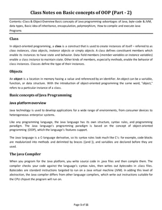 Page 1 of 11
Class Notes on Basic concepts of OOP (Part - 2)
Contents:-Class & Object Overview Basic concepts of Java programming-advantages of Java, byte-code & JVM,
data types, Basic idea of inheritance, encapsulation, polymorphism, How to compile and execute Java
Programs
Class
In object-oriented programming, a class is a construct that is used to create instances of itself – referred to as
class instances, class objects, instance objects or simply objects. A class defines constituent members which
enable its instances to have state and behavior. Data field members (member variables or instance variables)
enable a class instance to maintain state. Other kinds of members, especially methods, enable the behavior of
class instances. Classes define the type of their instances.
Objects
An object is a location in memory having a value and referenced by an identifier. An object can be a variable,
function, or data structure. With the introduction of object-oriented programming the same word, "object,"
refers to a particular instance of a class.
Basic concepts of Java Programming
Java platformoverview
Java technology is used to develop applications for a wide range of environments, from consumer devices to
heterogeneous enterprise systems.
Like any programming language, the Java language has its own structure, syntax rules, and programming
paradigm. The Java language's programming paradigm is based on the concept of object-oriented
programming (OOP), which the language's features support.
The Java language is a C-language derivative, so its syntax rules look much like C's: for example, code blocks
are modularized into methods and delimited by braces ({and }), and variables are declared before they are
used.
The java Compiler
When you program for the Java platform, you write source code in .java files and then compile them. The
compiler checks your code against the language's syntax rules, then writes out bytecodes in .class files.
Bytecodes are standard instructions targeted to run on a Java virtual machine (JVM). In adding this level of
abstraction, the Java compiler differs from other language compilers, which write out instructions suitable for
the CPU chipset the program will run on.
 