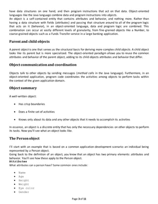 Page 3 of 11
have data structures on one hand, and then program instructions that act on that data. Object-oriented
languages like the Java language combine data and program instructions into objects.
An object is a self-contained entity that contains attributes and behavior, and nothing more. Rather than
having a data structure with fields (attributes) and passing that structure around to all of the program logic
that acts on it (behavior), in an object-oriented language, data and program logic are combined. This
combination can occur at vastly different levels of granularity, from fine-grained objects like a Number, to
coarse-grained objects such as a Funds Transfer service in a large banking application.
Parent and child objects
A parent object is one that serves as the structural basis for deriving more-complex child objects. A child object
looks like its parent but is more specialized. The object-oriented paradigm allows you to reuse the common
attributes and behavior of the parent object, adding to its child objects attributes and behavior that differ.
Object communicationand coordination
Objects talk to other objects by sending messages (method calls in the Java language). Furthermore, in an
object-oriented application, program code coordinates the activities among objects to perform tasks within
the context of the given application domain.
Object summary
A well-written object:
 Has crisp boundaries
 Does a finite set of activities
 Knows only about its data and any other objects that it needs to accomplish its activities
In essence, an object is a discrete entity that has only the necessary dependencies on other objects to perform
its tasks. Now you'll see what an object looks like.
The Personobject
I'll start with an example that is based on a common application-development scenario: an individual being
represented by a Person object.
Going back to the definition of an object, you know that an object has two primary elements: attributes and
behavior. You'll see how these apply to the Person object.
Attributes
What attributes can a person have? Some common ones include:
 Name
 Age
 Height
 Weight
 Eye color
 Gender
 