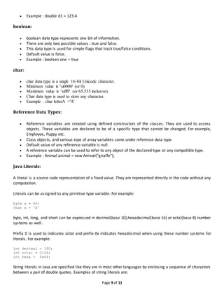Page 9 of 11
 Example : double d1 = 123.4
boolean:
 boolean data type represents one bit of information.
 There are only two possible values : true and false.
 This data type is used for simple flags that track true/false conditions.
 Default value is false.
 Example : boolean one = true
char:
 char data type is a single 16-bit Unicode character.
 Minimum value is 'u0000' (or 0).
 Maximum value is 'uffff' (or 65,535 inclusive).
 Char data type is used to store any character.
 Example . char letterA ='A'
Reference Data Types:
 Reference variables are created using defined constructors of the classes. They are used to access
objects. These variables are declared to be of a specific type that cannot be changed. For example,
Employee, Puppy etc.
 Class objects, and various type of array variables come under reference data type.
 Default value of any reference variable is null.
 A reference variable can be used to refer to any object of the declared type or any compatible type.
 Example : Animal animal = new Animal("giraffe");
Java Literals:
A literal is a source code representation of a fixed value. They are represented directly in the code without any
computation.
Literals can be assigned to any primitive type variable. For example:
byte a = 68;
char a = 'A'
byte, int, long, and short can be expressed in decimal(base 10),hexadecimal(base 16) or octal(base 8) number
systems as well.
Prefix 0 is used to indicates octal and prefix 0x indicates hexadecimal when using these number systems for
literals. For example:
int decimal = 100;
int octal = 0144;
int hexa = 0x64;
String literals in Java are specified like they are in most other languages by enclosing a sequence of characters
between a pair of double quotes. Examples of string literals are:
 