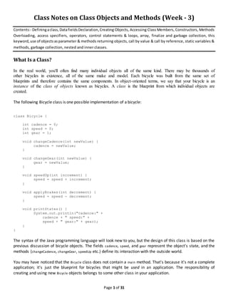 Page 1 of 31
Class Notes on Class Objects and Methods (Week - 3)
Contents:- Definingaclass,DatafieldsDeclaration,Creating Objects, Accessing Class Members, Constructors, Methods
Overloading, access specifiers, operators, control statements & loops, array, finalize and garbage collection, this
keyword,use of objectsasparameter & methods returning objects, call by value & call by reference, static variables &
methods, garbage collection, nested and inner classes.
What Is a Class?
In the real world, you'll often find many individual objects all of the same kind. There may be thousands of
other bicycles in existence, all of the same make and model. Each bicycle was built from the same set of
blueprints and therefore contains the same components. In object-oriented terms, we say that your bicycle is an
instance of the class of objects known as bicycles. A class is the blueprint from which individual objects are
created.
The following Bicycle class is one possible implementation of a bicycle:
class Bicycle {
int cadence = 0;
int speed = 0;
int gear = 1;
void changeCadence(int newValue) {
cadence = newValue;
}
void changeGear(int newValue) {
gear = newValue;
}
void speedUp(int increment) {
speed = speed + increment;
}
void applyBrakes(int decrement) {
speed = speed - decrement;
}
void printStates() {
System.out.println("cadence:" +
cadence + " speed:" +
speed + " gear:" + gear);
}
}
The syntax of the Java programming language will look new to you, but the design of this class is based on the
previous discussion of bicycle objects. The fields cadence, speed, and gear represent the object's state, and the
methods (changeCadence, changeGear, speedUp etc.) define its interaction with the outside world.
You may have noticed that the Bicycle class does not contain a main method. That's because it's not a complete
application; it's just the blueprint for bicycles that might be used in an application. The responsibility of
creating and using new Bicycle objects belongs to some other class in your application.
 