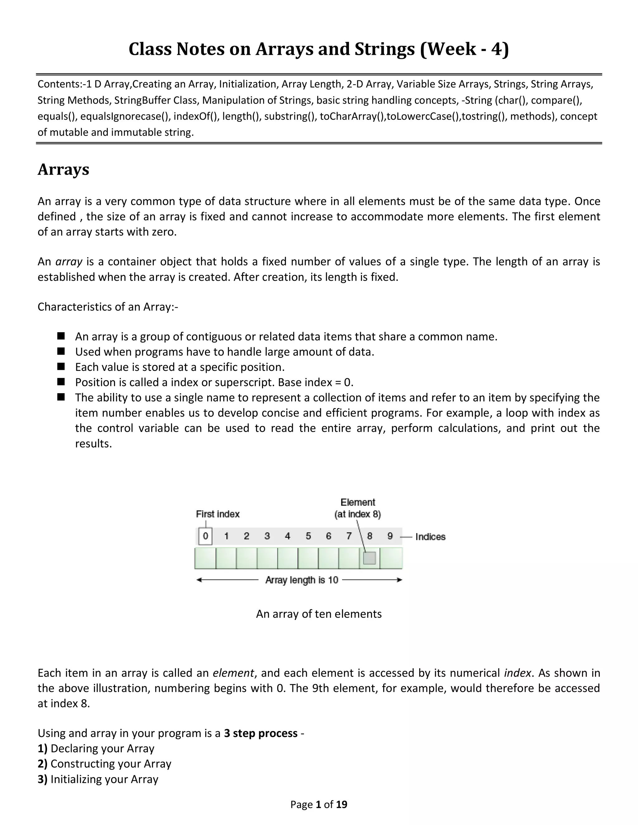 Page 1 of 19 Class Notes on Arrays and Strings (Week - 4) Contents:-1 D Array,Creating an Array, Initialization, Array Length, 2-D Array, Variable Size Arrays, Strings, String Arrays, String Methods, StringBuffer Class, Manipulation of Strings, basic string handling concepts, -String (char(), compare(), equals(), equalsIgnorecase(), indexOf(), length(), substring(), toCharArray(),toLowercCase(),tostring(), methods), concept of mutable and immutable string. Arrays An array is a very common type of data structure where in all elements must be of the same data type. Once defined , the size of an array is fixed and cannot increase to accommodate more elements. The first element of an array starts with zero. An array is a container object that holds a fixed number of values of a single type. The length of an array is established when the array is created. After creation, its length is fixed. Characteristics of an Array:-  An array is a group of contiguous or related data items that share a common name.  Used when programs have to handle large amount of data.  Each value is stored at a specific position.  Position is called a index or superscript. Base index = 0.  The ability to use a single name to represent a collection of items and refer to an item by specifying the item number enables us to develop concise and efficient programs. For example, a loop with index as the control variable can be used to read the entire array, perform calculations, and print out the results. An array of ten elements Each item in an array is called an element, and each element is accessed by its numerical index. As shown in the above illustration, numbering begins with 0. The 9th element, for example, would therefore be accessed at index 8. Using and array in your program is a 3 step process - 1) Declaring your Array 2) Constructing your Array 3) Initializing your Array 