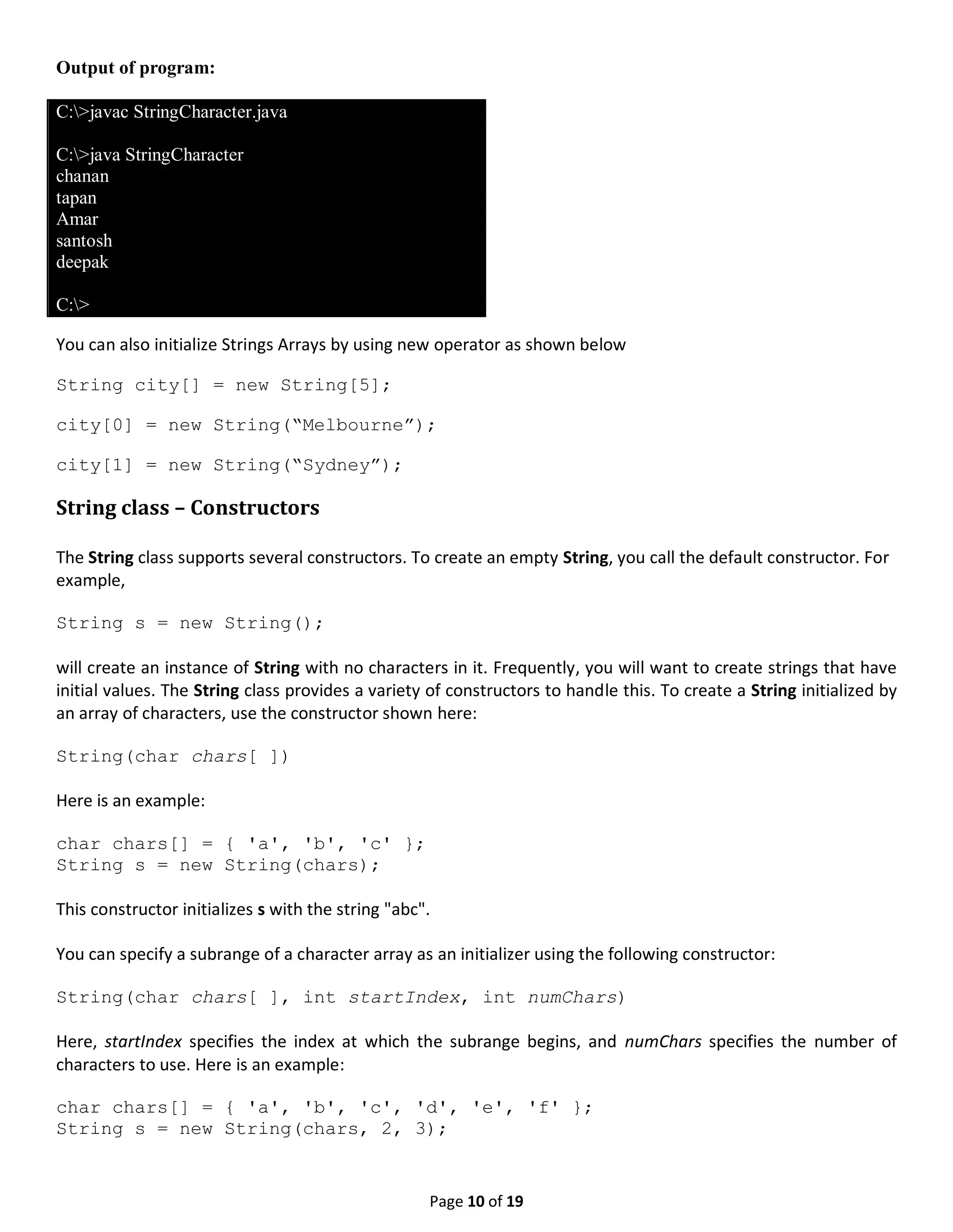 Page 10 of 19 Output of program: C:>javac StringCharacter.java C:>java StringCharacter chanan tapan Amar santosh deepak C:> You can also initialize Strings Arrays by using new operator as shown below String city[] = new String[5]; city[0] = new String(“Melbourne”); city[1] = new String(“Sydney”); String class – Constructors The String class supports several constructors. To create an empty String, you call the default constructor. For example, String s = new String(); will create an instance of String with no characters in it. Frequently, you will want to create strings that have initial values. The String class provides a variety of constructors to handle this. To create a String initialized by an array of characters, use the constructor shown here: String(char chars[ ]) Here is an example: char chars[] = { 'a', 'b', 'c' }; String s = new String(chars); This constructor initializes s with the string "abc". You can specify a subrange of a character array as an initializer using the following constructor: String(char chars[ ], int startIndex, int numChars) Here, startIndex specifies the index at which the subrange begins, and numChars specifies the number of characters to use. Here is an example: char chars[] = { 'a', 'b', 'c', 'd', 'e', 'f' }; String s = new String(chars, 2, 3); 