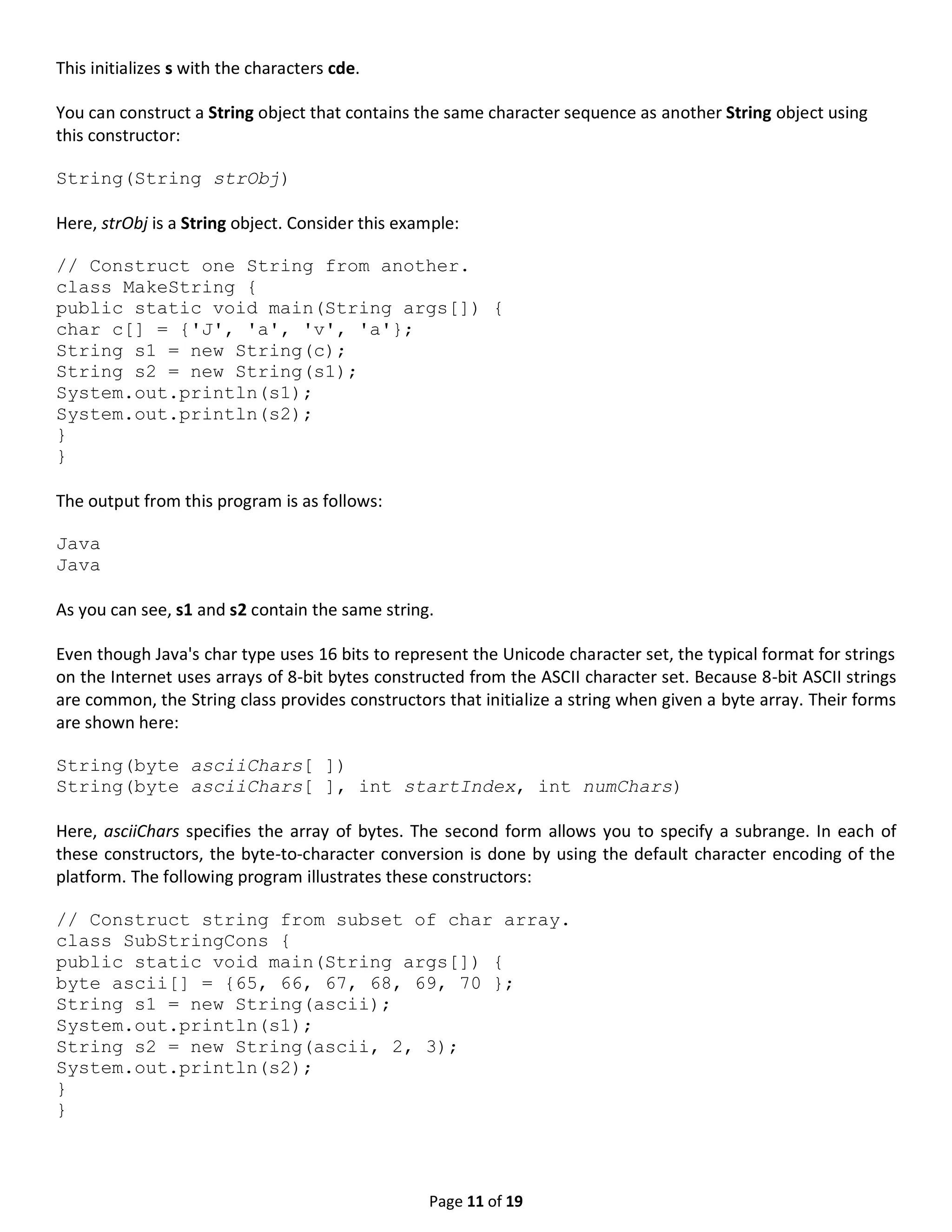 Page 11 of 19 This initializes s with the characters cde. You can construct a String object that contains the same character sequence as another String object using this constructor: String(String strObj) Here, strObj is a String object. Consider this example: // Construct one String from another. class MakeString { public static void main(String args[]) { char c[] = {'J', 'a', 'v', 'a'}; String s1 = new String(c); String s2 = new String(s1); System.out.println(s1); System.out.println(s2); } } The output from this program is as follows: Java Java As you can see, s1 and s2 contain the same string. Even though Java's char type uses 16 bits to represent the Unicode character set, the typical format for strings on the Internet uses arrays of 8-bit bytes constructed from the ASCII character set. Because 8-bit ASCII strings are common, the String class provides constructors that initialize a string when given a byte array. Their forms are shown here: String(byte asciiChars[ ]) String(byte asciiChars[ ], int startIndex, int numChars) Here, asciiChars specifies the array of bytes. The second form allows you to specify a subrange. In each of these constructors, the byte-to-character conversion is done by using the default character encoding of the platform. The following program illustrates these constructors: // Construct string from subset of char array. class SubStringCons { public static void main(String args[]) { byte ascii[] = {65, 66, 67, 68, 69, 70 }; String s1 = new String(ascii); System.out.println(s1); String s2 = new String(ascii, 2, 3); System.out.println(s2); } } 