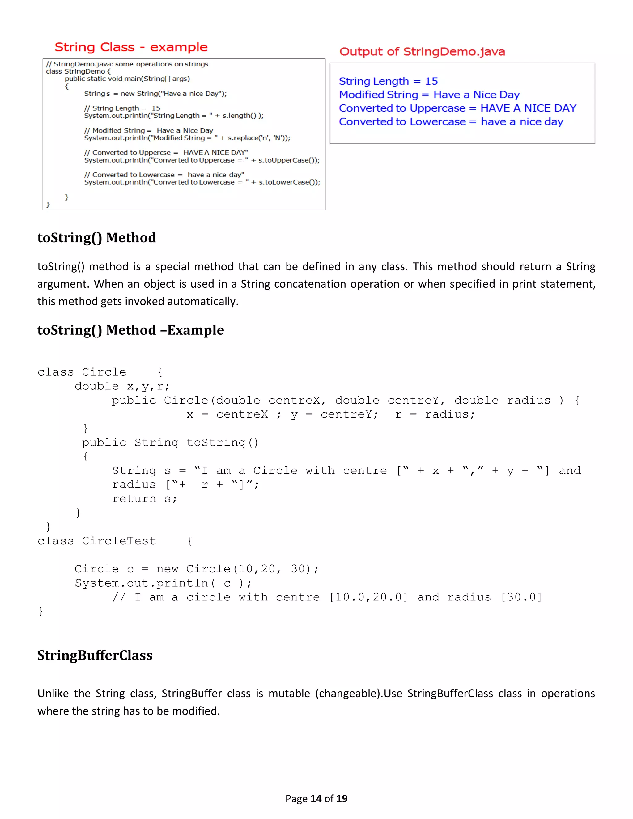 Page 14 of 19 toString() Method toString() method is a special method that can be defined in any class. This method should return a String argument. When an object is used in a String concatenation operation or when specified in print statement, this method gets invoked automatically. toString() Method –Example class Circle { double x,y,r; public Circle(double centreX, double centreY, double radius ) { x = centreX ; y = centreY; r = radius; } public String toString() { String s = “I am a Circle with centre [“ + x + “,” + y + “] and radius [“+ r + “]”; return s; } } class CircleTest { Circle c = new Circle(10,20, 30); System.out.println( c ); // I am a circle with centre [10.0,20.0] and radius [30.0] } StringBufferClass Unlike the String class, StringBuffer class is mutable (changeable).Use StringBufferClass class in operations where the string has to be modified. 