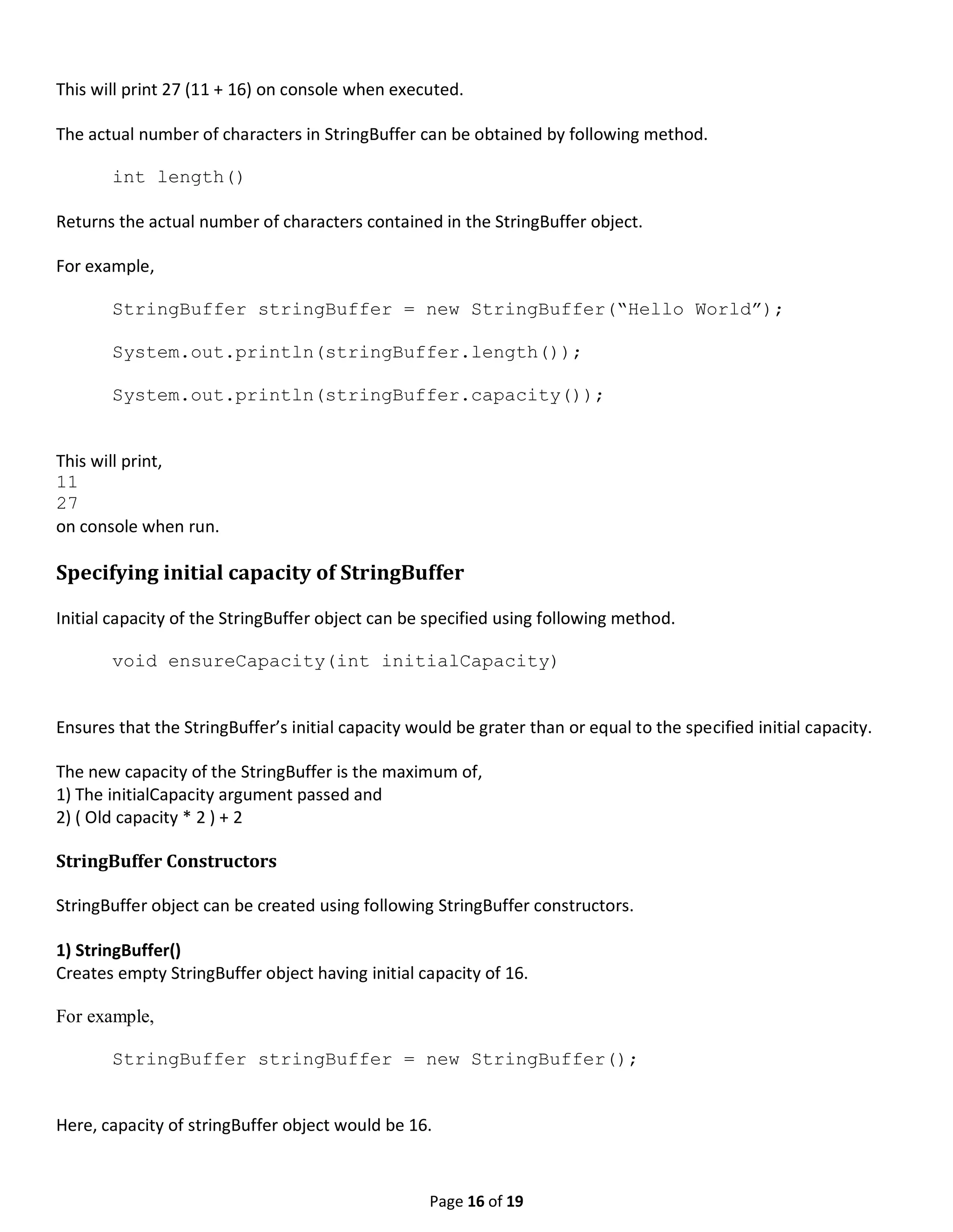 Page 16 of 19 This will print 27 (11 + 16) on console when executed. The actual number of characters in StringBuffer can be obtained by following method. int length() Returns the actual number of characters contained in the StringBuffer object. For example, StringBuffer stringBuffer = new StringBuffer(“Hello World”); System.out.println(stringBuffer.length()); System.out.println(stringBuffer.capacity()); This will print, 11 27 on console when run. Specifying initial capacity of StringBuffer Initial capacity of the StringBuffer object can be specified using following method. void ensureCapacity(int initialCapacity) Ensures that the StringBuffer’s initial capacity would be grater than or equal to the specified initial capacity. The new capacity of the StringBuffer is the maximum of, 1) The initialCapacity argument passed and 2) ( Old capacity * 2 ) + 2 StringBuffer Constructors StringBuffer object can be created using following StringBuffer constructors. 1) StringBuffer() Creates empty StringBuffer object having initial capacity of 16. For example, StringBuffer stringBuffer = new StringBuffer(); Here, capacity of stringBuffer object would be 16. 